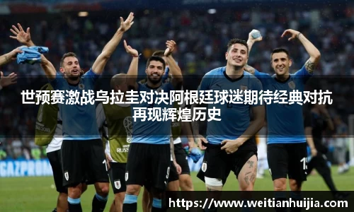 世预赛激战乌拉圭对决阿根廷球迷期待经典对抗再现辉煌历史